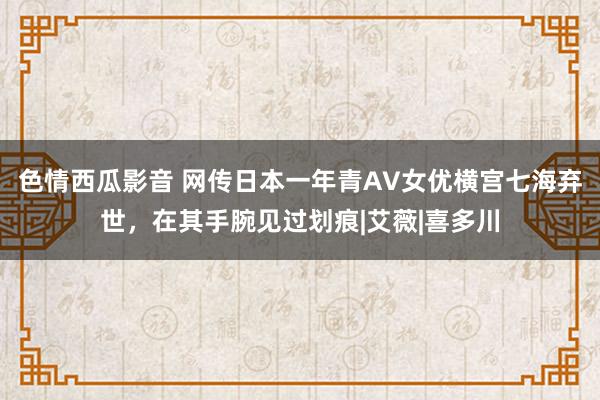 色情西瓜影音 网传日本一年青AV女优横宫七海弃世，在其手腕见过划痕|艾薇|喜多川