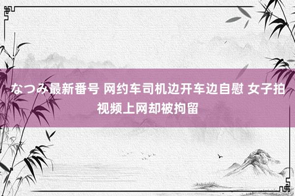 なつみ最新番号 网约车司机边开车边自慰 女子拍视频上网却被拘留