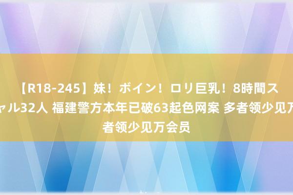 【R18-245】妹！ボイン！ロリ巨乳！8時間スペシャル32人 福建警方本年已破63起色网案 多者领少见万会员