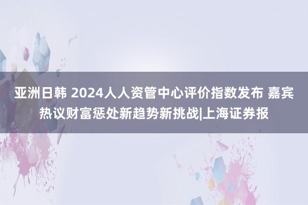 亚洲日韩 2024人人资管中心评价指数发布 嘉宾热议财富惩处新趋势新挑战|上海证券报