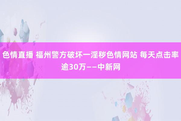 色情直播 福州警方破坏一淫秽色情网站 每天点击率逾30万——中新网