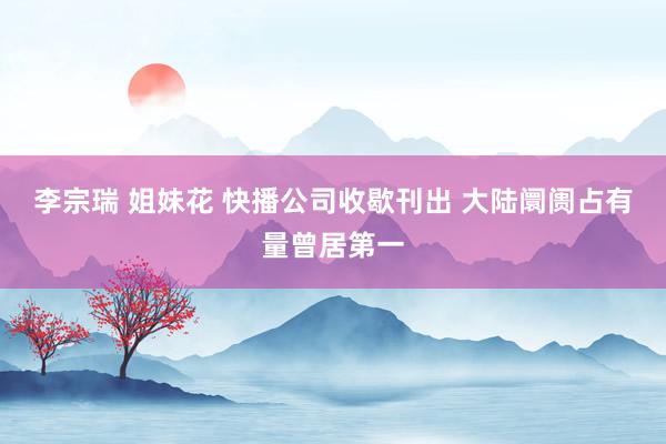 李宗瑞 姐妹花 快播公司收歇刊出 大陆阛阓占有量曾居第一