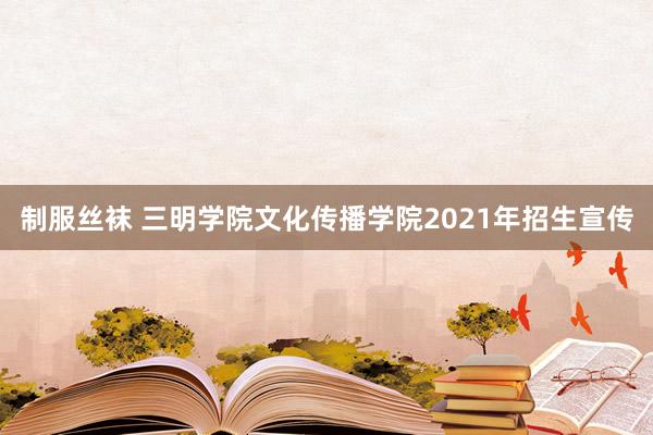 制服丝袜 三明学院文化传播学院2021年招生宣传