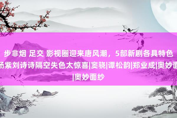 步非烟 足交 影视圈迎来唐风潮，5部新剧各具特色，杨紫刘诗诗隔空失色太惊喜|窦骁|谭松韵|郑业成|奥妙面纱