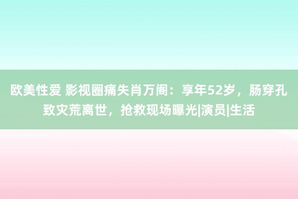 欧美性爱 影视圈痛失肖万阁：享年52岁，肠穿孔致灾荒离世，抢救现场曝光|演员|生活