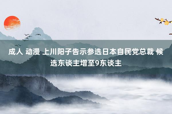 成人 动漫 上川阳子告示参选日本自民党总裁 候选东谈主增至9东谈主