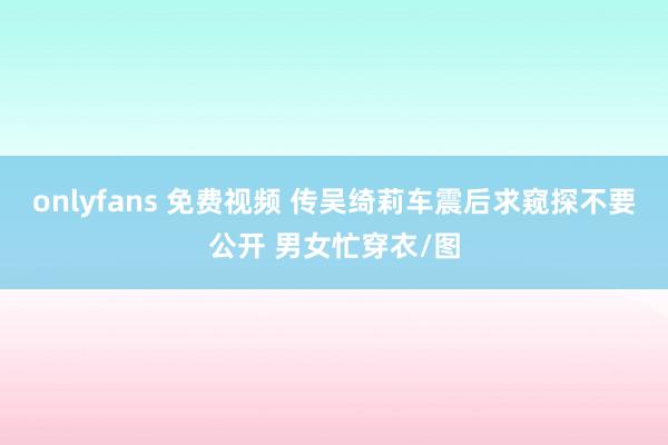 onlyfans 免费视频 传吴绮莉车震后求窥探不要公开 男女忙穿衣/图