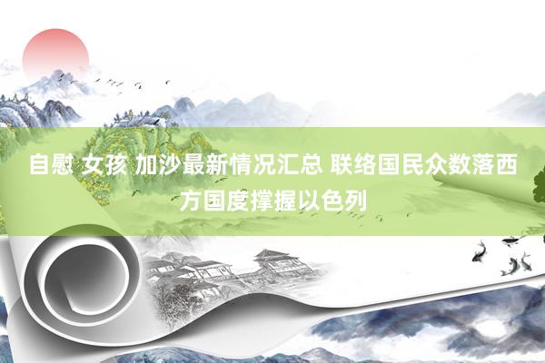 自慰 女孩 加沙最新情况汇总 联络国民众数落西方国度撑握以色列