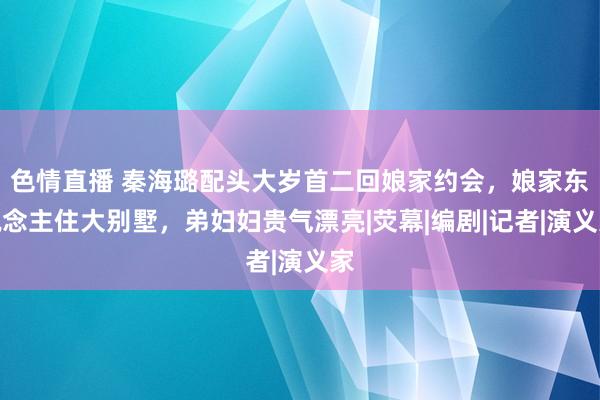 色情直播 秦海璐配头大岁首二回娘家约会，娘家东说念主住大别墅，弟妇妇贵气漂亮|荧幕|编剧|记者|演义家