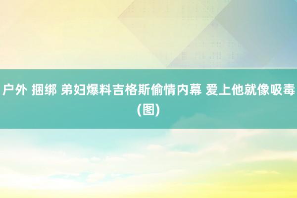 户外 捆绑 弟妇爆料吉格斯偷情内幕 爱上他就像吸毒(图)