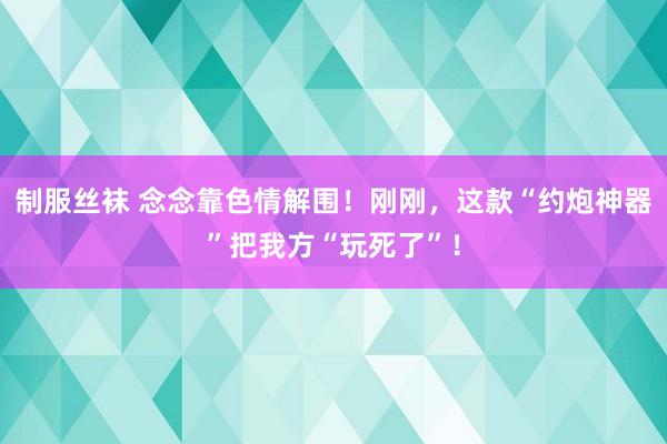 制服丝袜 念念靠色情解围！刚刚，这款“约炮神器”把我方“玩死了”！