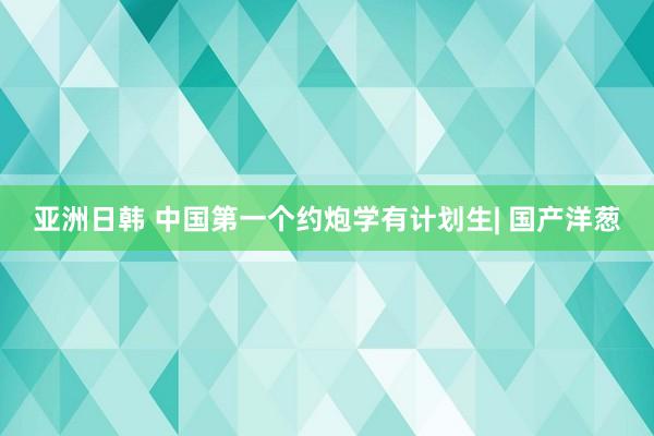 亚洲日韩 中国第一个约炮学有计划生| 国产洋葱