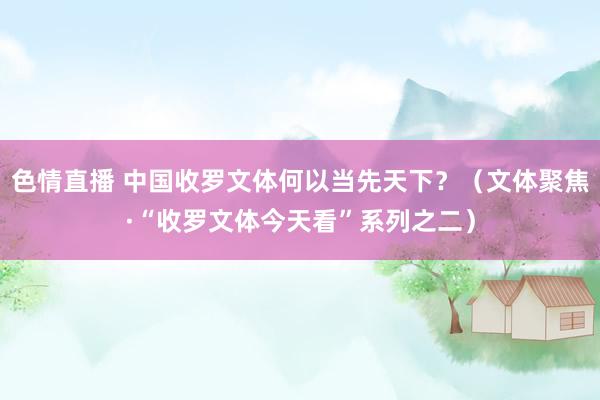 色情直播 中国收罗文体何以当先天下？（文体聚焦·“收罗文体今天看”系列之二）