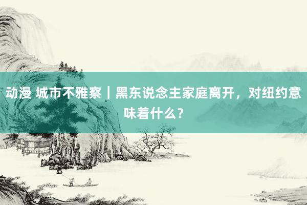 动漫 城市不雅察｜黑东说念主家庭离开，对纽约意味着什么？