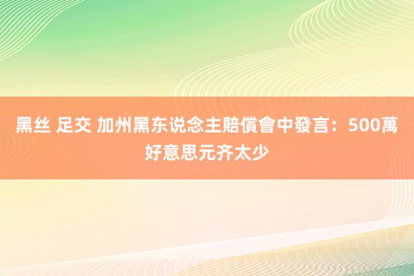 黑丝 足交 加州黑东说念主賠償會中發言：500萬好意思元齐太少