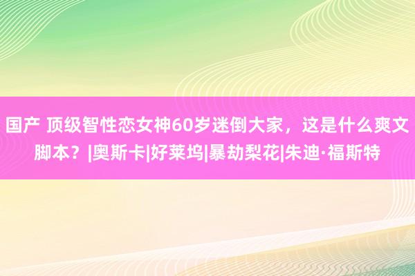 国产 顶级智性恋女神60岁迷倒大家，这是什么爽文脚本？|奥斯卡|好莱坞|暴劫梨花|朱迪·福斯特