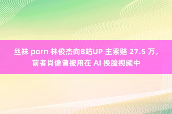 丝袜 porn 林俊杰向B站UP 主索赔 27.5 万，前者肖像曾被用在 AI 换脸视频中