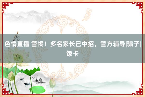 色情直播 警惕！多名家长已中招，警方辅导|骗子|饭卡