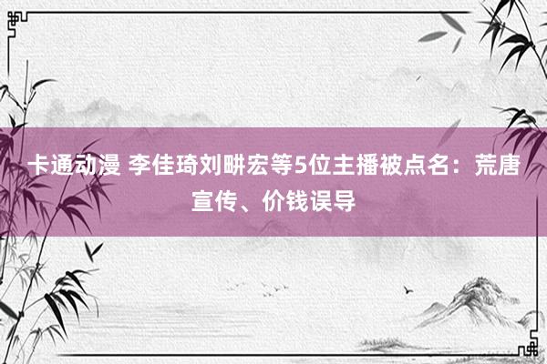 卡通动漫 李佳琦刘畊宏等5位主播被点名：荒唐宣传、价钱误导