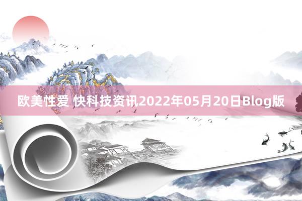 欧美性爱 快科技资讯2022年05月20日Blog版