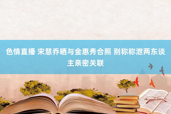 色情直播 宋慧乔晒与金惠秀合照 别称称泄两东谈主亲密关联