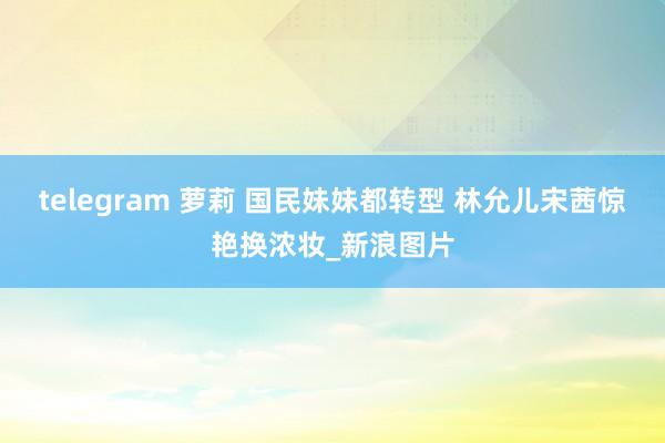 telegram 萝莉 国民妹妹都转型 林允儿宋茜惊艳换浓妆_新浪图片