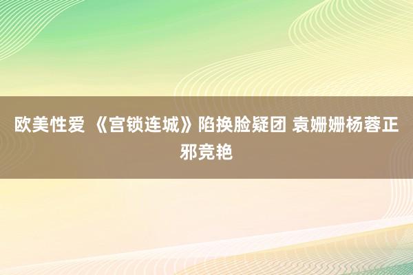 欧美性爱 《宫锁连城》陷换脸疑团 袁姗姗杨蓉正邪竞艳