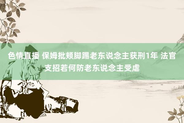 色情直播 保姆批颊脚踢老东说念主获刑1年 法官支招若何防老东说念主受虐