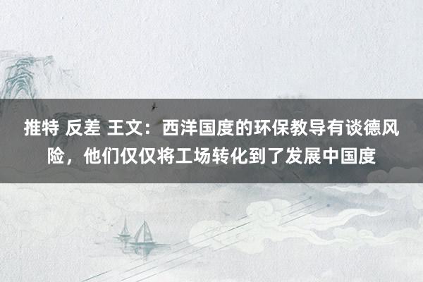 推特 反差 王文：西洋国度的环保教导有谈德风险，他们仅仅将工场转化到了发展中国度