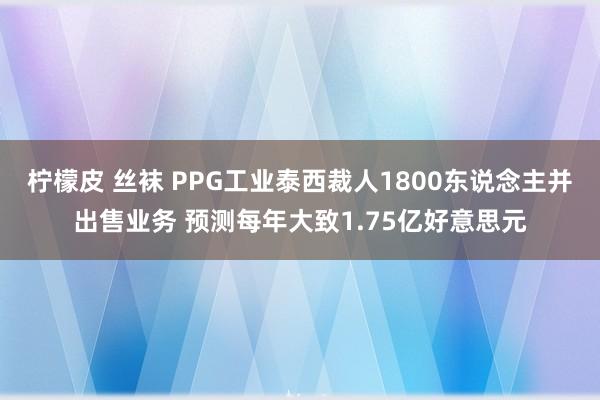 柠檬皮 丝袜 PPG工业泰西裁人1800东说念主并出售业务 预测每年大致1.75亿好意思元