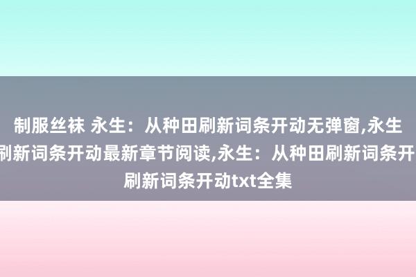 制服丝袜 永生：从种田刷新词条开动无弹窗，永生：从种田刷新词条开动最新章节阅读，永生：从种田刷新词条开动txt全集