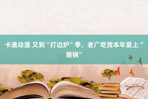 卡通动漫 又到“打边炉”季，老广吃货本年爱上“酸锅”