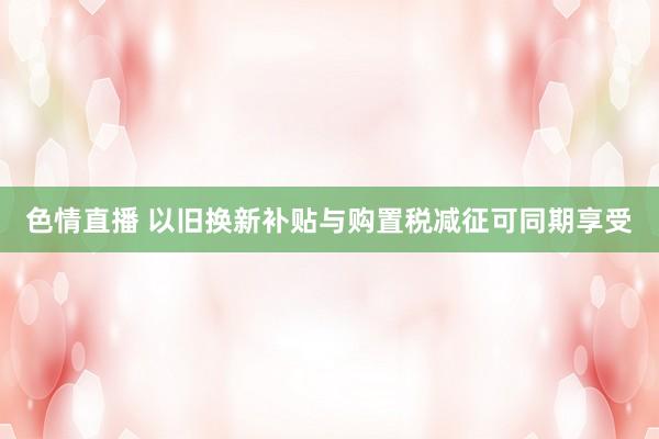 色情直播 以旧换新补贴与购置税减征可同期享受