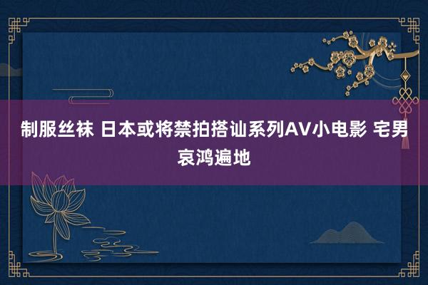 制服丝袜 日本或将禁拍搭讪系列AV小电影 宅男哀鸿遍地