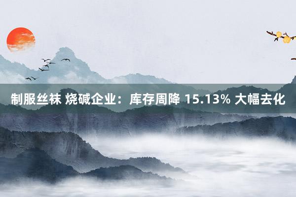 制服丝袜 烧碱企业：库存周降 15.13% 大幅去化