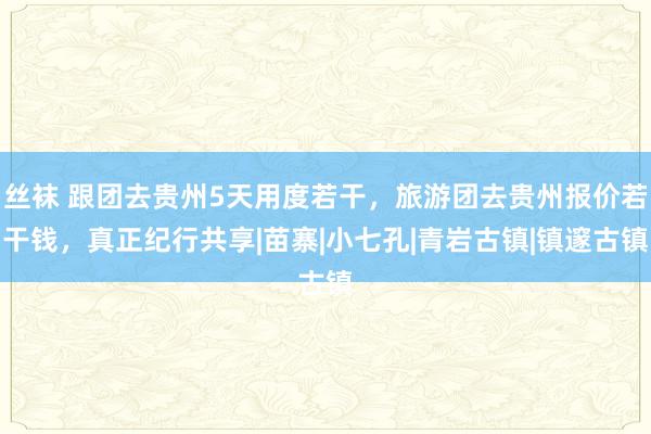 丝袜 跟团去贵州5天用度若干，旅游团去贵州报价若干钱，真正纪行共享|苗寨|小七孔|青岩古镇|镇邃古镇