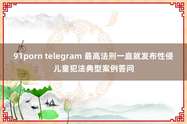 91porn telegram 最高法刑一庭就发布性侵儿童犯法典型案例答问