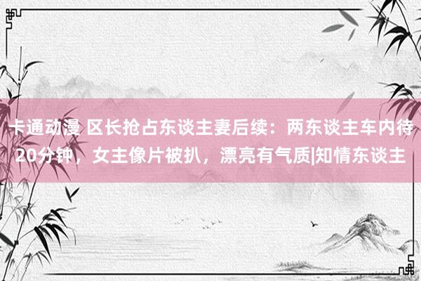 卡通动漫 区长抢占东谈主妻后续：两东谈主车内待20分钟，女主像片被扒，漂亮有气质|知情东谈主