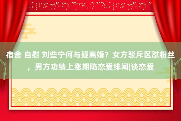 宿舍 自慰 刘些宁何与疑离婚？女方驳斥区怼粉丝，男方功绩上涨期陷恋爱绯闻|谈恋爱