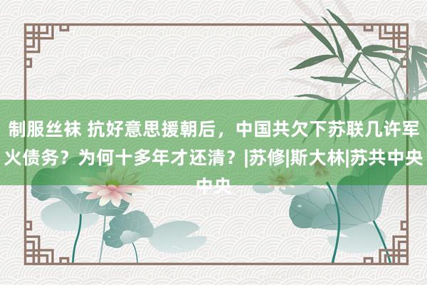 制服丝袜 抗好意思援朝后，中国共欠下苏联几许军火债务？为何十多年才还清？|苏修|斯大林|苏共中央