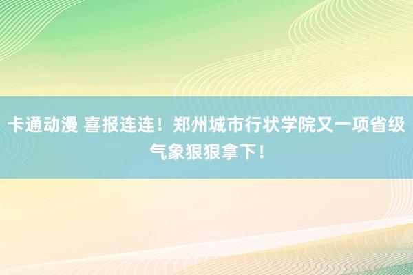 卡通动漫 喜报连连！郑州城市行状学院又一项省级气象狠狠拿下！