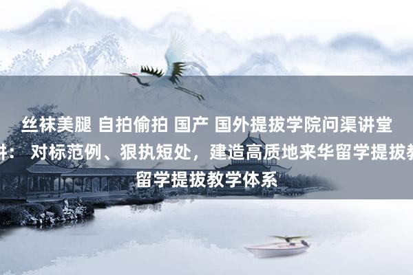 丝袜美腿 自拍偷拍 国产 国外提拔学院问渠讲堂第十五讲： 对标范例、狠执短处，建造高质地来华留学提拔教学体系