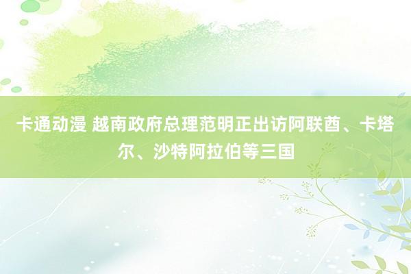 卡通动漫 越南政府总理范明正出访阿联酋、卡塔尔、沙特阿拉伯等三国