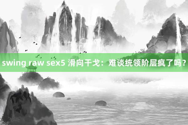 swing raw sex5 滑向干戈：难谈统领阶层疯了吗？