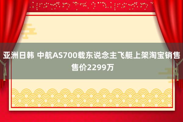 亚洲日韩 中航AS700载东说念主飞艇上架淘宝销售 售价2299万