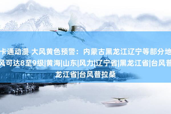 卡通动漫 大风黄色预警：内蒙古黑龙江辽宁等部分地区阵风可达8至9级|黄海|山东|风力|辽宁省|黑龙江省|台风普拉桑