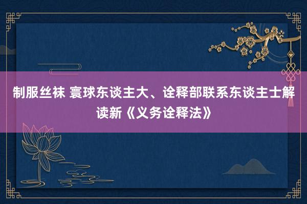 制服丝袜 寰球东谈主大、诠释部联系东谈主士解读新《义务诠释法》