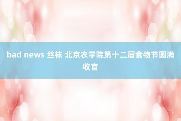 bad news 丝袜 北京农学院第十二届食物节圆满收官