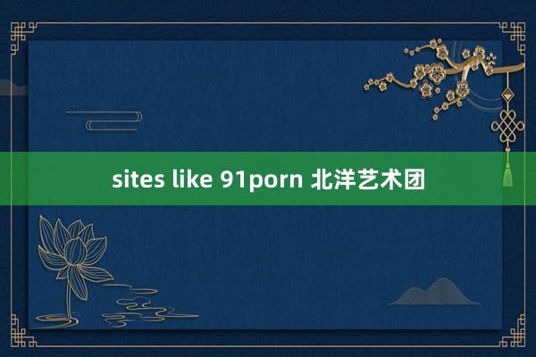 sites like 91porn 北洋艺术团