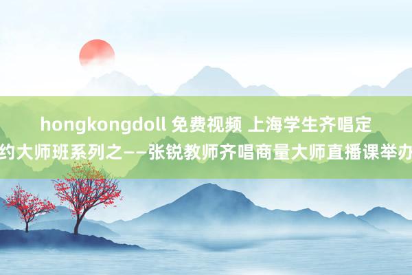 hongkongdoll 免费视频 上海学生齐唱定约大师班系列之——张锐教师齐唱商量大师直播课举办